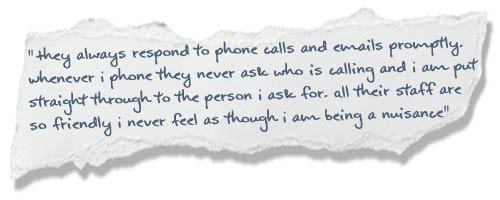 “They always respond to phone calls and emails promptly. Whenever I phone they never ask who is calling and I am put straight through to the person I ask for. All their staff are so friendly I never feel as though I am being a nuisance”