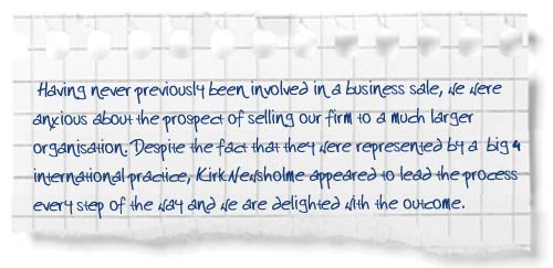 “Having never previously been involved in a business sale, we were anxious about the prospect of selling our firm to a much larger organisation. Despite the fact that they were represented by a ‘big 4’ international practice, Kirk Newsholme appeared to lead the process every step of the way and we are delighted with the outcome.”
