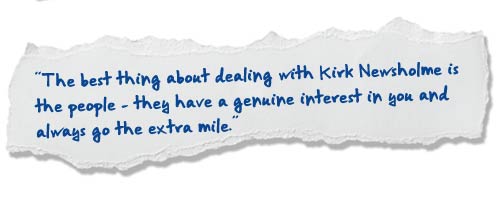 “The best thing about dealing with Kirk Newsholme is the people – they have a genuine interest in you and always go the extra mile.”