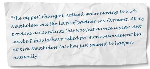“The biggest change I noticed when moving to Kirk Newsholme was the level of partner involvement. At my previous accountants this was just a once a year visit maybe I should have asked for more involvement but at Kirk Newsholme this has just seemed to happen naturally”.